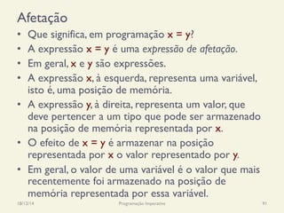 Afetação
•  Que significa, em programação x = y?
•  A expressão x = y é uma expressão de afetação.
•  Em geral, x e y são expressões.
•  A expressão x, à esquerda, representa uma variável,
isto é, uma posição de memória.
•  A expressão y, à direita, representa um valor, que
deve pertencer a um tipo que pode ser armazenado
na posição de memória representada por x.
•  O efeito de x = y é armazenar na posição
representada por x o valor representado por y.
•  Em geral, o valor de uma variável é o valor que mais
recentemente foi armazenado na posição de
memória representada por essa variável.
18/12/14 Programação Imperativa 91
 