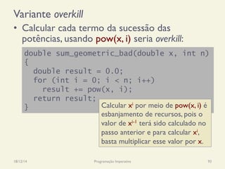 Variante overkill
•  Calcular cada termo da sucessão das
potências, usando pow(x, i) seria overkill:
18/12/14 Programação Imperativa 93
double sum_geometric_bad(double x, int n)
{
double result = 0.0;
for (int i = 0; i < n; i++)
result += pow(x, i);
return result;
} Calcular xi por meio de pow(x, i) é
esbanjamento de recursos, pois o
valor de xi-1 terá sido calculado no
passo anterior e para calcular xi,
basta multiplicar esse valor por x.
 