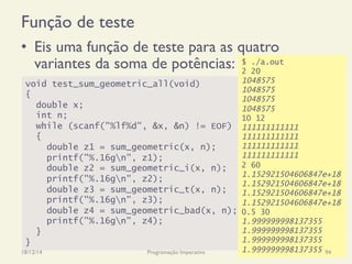 void test_sum_geometric_all(void)
{
double x;
int n;
while (scanf("%lf%d", &x, &n) != EOF)
{
double z1 = sum_geometric(x, n);
printf("%.16gn", z1);
double z2 = sum_geometric_i(x, n);
printf("%.16gn", z2);
double z3 = sum_geometric_t(x, n);
printf("%.16gn", z3);
double z4 = sum_geometric_bad(x, n);
printf("%.16gn", z4);
}
}
$ ./a.out
2 20
1048575
1048575
1048575
1048575
10 12
111111111111
111111111111
111111111111
111111111111
2 60
1.152921504606847e+18
1.152921504606847e+18
1.152921504606847e+18
1.152921504606847e+18
0.5 30
1.999999998137355
1.999999998137355
1.999999998137355
1.999999998137355
Função de teste
•  Eis uma função de teste para as quatro
variantes da soma de potências:
18/12/14 Programação Imperativa 94
 