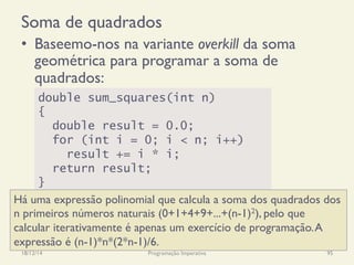 Soma de quadrados
•  Baseemo-nos na variante overkill da soma
geométrica para programar a soma de
quadrados:
18/12/14 Programação Imperativa 95
double sum_squares(int n)
{
double result = 0.0;
for (int i = 0; i < n; i++)
result += i * i;
return result;
}
Há uma expressão polinomial que calcula a soma dos quadrados dos
n primeiros números naturais (0+1+4+9+...+(n-1)2), pelo que
calcular iterativamente é apenas um exercício de programação.A
expressão é (n-1)*n*(2*n-1)/6.
 