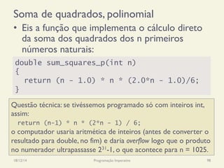 Soma de quadrados, polinomial
•  Eis a função que implementa o cálculo direto
da soma dos quadrados dos n primeiros
números naturais:
18/12/14 Programação Imperativa 98
double sum_squares_p(int n)
{
return (n - 1.0) * n * (2.0*n - 1.0)/6;
}
Questão técnica: se tivéssemos programado só com inteiros int,
assim:
return (n-1) * n * (2*n - 1) / 6;
o computador usaria aritmética de inteiros (antes de converter o
resultado para double, no fim) e daria overflow logo que o produto
no numerador ultrapassasse 231-1, o que acontece para n = 1025.
 