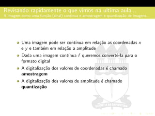 Revisando rapidamente o que vimos na ultima aula...
A imagem como uma func¸˜ao (sinal) cont´ınua e amostragem e quantizac¸˜ao de imagens...
Uma imagem pode ser cont´ınua em relac¸˜ao as coordenadas x
e y e tamb´em em relac¸˜ao a amplitude
Dada uma imagem cont´ınua f queremos convertˆe-la para o
formato digital
A digitalizac¸˜ao dos valores de coordenadas ´e chamado
amostragem
A digitalizac¸˜ao dos valores de amplitude ´e chamado
quantiza¸c˜ao
 
