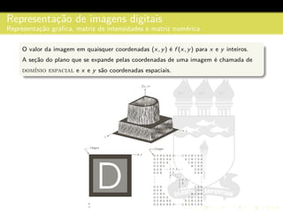 Representac¸˜ao de imagens digitais
Representac¸˜ao gr´aﬁca, matriz de intensidades e matriz num´erica
O valor da imagem em quaisquer coordenadas (x, y) ´e f (x, y) para x e y inteiros.
A sec¸˜ao do plano que se expande pelas coordenadas de uma imagem ´e chamada de
dom´ınio espacial e x e y s˜ao coordenadas espaciais.
 