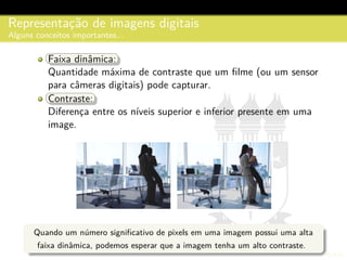 Representac¸˜ao de imagens digitais
Alguns conceitos importantes...
Faixa dinˆamica:Faixa dinˆamica:
Quantidade m´axima de contraste que um ﬁlme (ou um sensor
para cˆameras digitais) pode capturar.
Contraste:Contraste:
Diferenc¸a entre os n´ıveis superior e inferior presente em uma
image.
Quando um n´umero signiﬁcativo de pixels em uma imagem possui uma alta
faixa dinˆamica, podemos esperar que a imagem tenha um alto contraste.
 