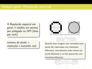 Amostragem: Resoluc¸˜ao espacial
A Resoluc¸˜ao espacial em
geral, ´e medida em pontos
por polegada ou DPI (dots
per inch)
n´umero de pixels =
resoluc¸˜ao x tamanho real.
Quando duas imagens com tamanhos reais
iguais s˜ao capturadas com resoluc¸˜oes
diferentes, naturalmente ter˜ao n´umero de
pixels diferentes e na tela aparecer˜ao com
tamanhos diferentes
 