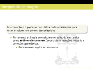 Interpolac¸˜ao de imagens
Interpolac¸˜ao ´e o processo que utiliza dados conhecidos para
estimar valores em pontos desconhecidos
Ferramenta utilizada extensivamente utilizada em tarefas
como redimensionamento (ampliac¸˜ao e reduc¸˜ao), rotac¸˜ao e
correc¸˜oes geom´etricas.
Redimensionar implica em reamostrar
 