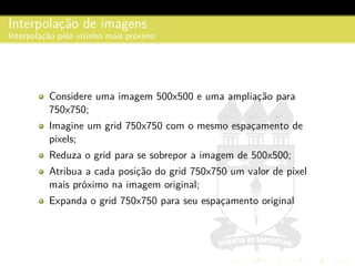 Interpolac¸˜ao de imagens
Interpolac¸˜ao pelo vizinho mais pr´oximo
Considere uma imagem 500x500 e uma ampliac¸˜ao para
750x750;
Imagine um grid 750x750 com o mesmo espac¸amento de
pixels;
Reduza o grid para se sobrepor a imagem de 500x500;
Atribua a cada posic¸˜ao do grid 750x750 um valor de pixel
mais pr´oximo na imagem original;
Expanda o grid 750x750 para seu espac¸amento original
 