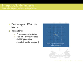 Interpolac¸˜ao de imagens
Interpolac¸˜ao pelo vizinho mais pr´oximo
Desvantagem: Efeito de
blocos
Vantagens:
Processamento r´apido
N˜ao cria novos valores
de NC (mant´em
estat´ısticas da imagem)
 