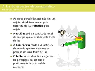 A luz do espectro eletromagn´etico
Radiˆancia, luminˆancia e brilho
As cores percebidas por n´os em um
objeto s˜ao determinadas pela
natureza da luz reﬂetida pelo
objeto
A radiˆancia ´e a quantidade total
de energia que ´e emitida pela fonte
de luz
A luminˆancia mede a quantidade
de energia que um observador
percebe de uma fonte de luz
O brilho ´e um descritor subjetivo
da percepc¸˜ao da luz que ´e
praticamente imposs´ıvel de
mensurar
 