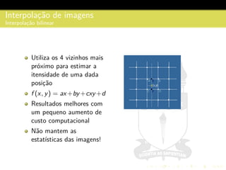 Interpolac¸˜ao de imagens
Interpolac¸˜ao bilinear
Utiliza os 4 vizinhos mais
pr´oximo para estimar a
itensidade de uma dada
posic¸˜ao
f (x, y) = ax+by +cxy +d
Resultados melhores com
um pequeno aumento de
custo computacional
N˜ao mantem as
estat´ısticas das imagens!
 