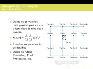 Interpolac¸˜ao de imagens
Interpolac¸˜ao bi´ubica
Utiliza os 16 vizinhos
mais pr´oximo para estimar
a itensidade de uma dada
posic¸˜ao
f (x, y) =
3
i=0
3
j=0
aijxi yj
´E melhor na preservac¸˜ao
de detalhes
Usada no Adobe
Photoshop, Corel
Photopaint, etc.
 