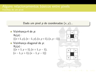 Alguns relacionamentos b´asicos entre pixels
Vizinhos de um pixel
Dado um pixel p de coordenadas (x, y)...
Vizinhanc¸a-4 de p:
N4(p) :
{(x +1, y), (x −1, y), (x, y +1), (x, y −1)}
Vizinhanc¸a diagonal de p:
Nd (p) :
{(x + 1, y + 1), (x + 1, y − 1),
(x − 1, y + 1), (x − 1, y − 1)}
 
