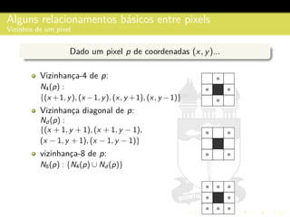 Alguns relacionamentos b´asicos entre pixels
Vizinhos de um pixel
Dado um pixel p de coordenadas (x, y)...
Vizinhanc¸a-4 de p:
N4(p) :
{(x +1, y), (x −1, y), (x, y +1), (x, y −1)}
Vizinhanc¸a diagonal de p:
Nd (p) :
{(x + 1, y + 1), (x + 1, y − 1),
(x − 1, y + 1), (x − 1, y − 1)}
vizinhanc¸a-8 de p:
N8(p) : {N4(p) ∪ Nd (p)}
 