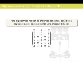 Alguns relacionamentos b´asicos entre pixels
Para explicarmos melhor os pr´oximos conceitos, considere a
seguinte matrix que representa uma imagem bin´aria:









0 1 1 1 0
0 1 0 1 1
1 0 0 0 0
0 1 1 0 0
1 0 0 1 0
1 1 1 0 0









 