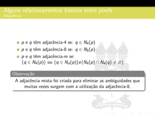 Alguns relacionamentos b´asicos entre pixels
Adjacˆencia
p e q tˆem adjacˆencia-4 se: q ∈ N4(p)
p e q tˆem adjacˆencia-8 se: q ∈ N8(p)
p e q tˆem adjacˆencia-m se:
{q ∈ N4(p)} ou {q ∈ Nd (p)}e{N4(p) ∩ N4(q) = ∅}
Observac¸˜ao
A adjacˆencia mista foi criada para eliminar as ambiguidades que
muitas vezes surgem com a utilizac¸˜ao da adjacˆencia-8.
 