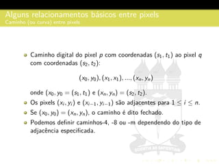Alguns relacionamentos b´asicos entre pixels
Caminho (ou curva) entre pixels
Caminho digital do pixel p com coordenadas (s1, t1) ao pixel q
com coordenadas (s2, t2):
(x0, y0), (x1, x1), ..., (xn, yn)
onde (x0, y0 = (s1, t1) e (xn, yn) = (s2, t2).
Os pixels (xi , yi ) e (xi−1, yi−1) s˜ao adjacentes para 1 ≤ i ≤ n.
Se (x0, y0) = (xn, yn), o caminho ´e dito fechado.
Podemos deﬁnir caminhos-4, -8 ou -m dependendo do tipo de
adjacˆencia especiﬁcada.
 