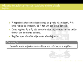 Alguns relacionamentos b´asicos entre pixels
Regi˜oes
R representando um subconjunto de pixels na imagem, R ´e
uma regi˜ao da imagem, se R for um conjunto conexo.
Duas regi˜oes Ri e Rj s˜ao consideradas adjacentes se sua uni˜ao
formar um conjunto conexo.
Regi˜oes que n˜ao s˜ao adjacentes s˜ao disjuntas.
Observac¸˜ao
Consideramos adjacˆencia-4 e -8 ao nos referirmos a regi˜oes...
 