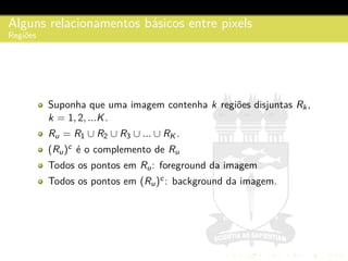 Alguns relacionamentos b´asicos entre pixels
Regi˜oes
Suponha que uma imagem contenha k regi˜oes disjuntas Rk,
k = 1, 2, ...K.
Ru = R1 ∪ R2 ∪ R3 ∪ ... ∪ RK .
(Ru)c
´e o complemento de Ru
Todos os pontos em Ru: foreground da imagem
Todos os pontos em (Ru)c: background da imagem.
 