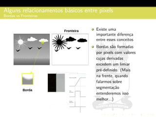 Alguns relacionamentos b´asicos entre pixels
Bordas vs Fronteiras
Existe uma
importante diferenc¸a
entre esses conceitos
Bordas s˜ao formadas
por pixels com valores
cujas derivadas
excedem um limiar
pr´e-deﬁnido. (Mais
na frente, quando
falarmos sobre
segmentac¸˜ao
entenderemos isso
melhor...)
 