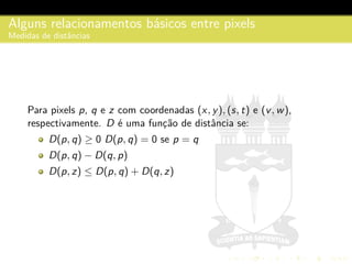 Alguns relacionamentos b´asicos entre pixels
Medidas de distˆancias
Para pixels p, q e z com coordenadas (x, y), (s, t) e (v, w),
respectivamente. D ´e uma func¸˜ao de distˆancia se:
D(p, q) ≥ 0 D(p, q) = 0 se p = q
D(p, q) − D(q, p)
D(p, z) ≤ D(p, q) + D(q, z)
 
