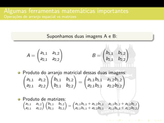 Algumas ferramentas matem´aticas importantes
Operac¸˜oes de arranjo espacial vs matrizes
Suponhamos duas imagens A e B:
A =
a1,1 a1,2
a2,1 a2,2
B =
b1,1 b1,2
b2,1 b2,2
Produto do arranjo matricial dessas duas imagens:
a1,1 a1,2
a2,1 a2,2
b1,1 b1,2
b2,1 b2,2
=
a1,1b1,1 a1,2b1,2
a2,1b2,1 a2,2b2,2
Produto de matrizes:
a1,1 a1,2
a2,1 a2,2
b1,1 b1,2
b2,1 b2,2
=
a1,1b1,1 + a1,2b2,1 a1,1b1,2 + a1,2b2,2
a2,1b1,1 + a2,2b2,1 a2,1b1,2 + a2,2b2,2
 