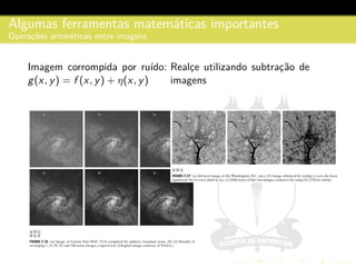 Algumas ferramentas matem´aticas importantes
Operac¸˜oes aritm´eticas entre imagens
Imagem corrompida por ru´ıdo:
g(x, y) = f (x, y) + η(x, y)
Realc¸e utilizando subtrac¸˜ao de
imagens
 