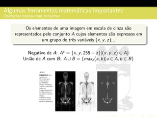 Algumas ferramentas matem´aticas importantes
Operac¸˜oes b´asicas com conjuntos
Os elementos de uma imagem em escala de cinza s˜ao
representados pelo conjunto A cujos elementos s˜ao expressos em
um grupo de trˆes vari´aveis (x, y, z)...
Negativo de A: Ac = {x, y, 255 − z}|(x, y, z) ∈ A}
Uni˜ao de A com B: A ∪ B = {maxz(a, b)|a ∈ A, b ∈ B}
 