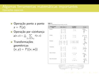 Algumas ferramentas matem´aticas importantes
Operac¸˜oes espaciais
Operac¸˜ao ponto a ponto
s = T(z)
Operac¸˜ao por vizinhanc¸a
g(x, y) = 1
mn
(r,c)∈Sxy
f (r, c)
Transformac¸˜oes
geom´etricas
(x, y) = T{(v, w)}
 