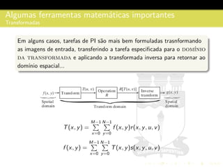 Algumas ferramentas matem´aticas importantes
Transformadas
Em alguns casos, tarefas de PI s˜ao mais bem formuladas trasnformando
as imagens de entrada, transferindo a tarefa especiﬁcada para o dom´ınio
da transformada e aplicando a transformada inversa para retornar ao
dom´ınio espacial...
T(x, y) =
M−1
x=0
N−1
y=0
f (x, y)r(x, y, u, v)
f (x, y) =
M−1
x=0
N−1
y=0
T(x, y)s(x, y, u, v)
 