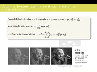 Algumas ferramentas matem´aticas importantes
M´etodos probabil´ısticos
Probabilidade de n´ıveis e intensidade zk ocorrerem... p(zk ) = nk
MN
Intensidade m´edia... m =
L−1
k=0
zk p(zk )
Variˆancia de intensidades... σ2
=
L−1
k=0
(zk − m)n
p(zk )
 
