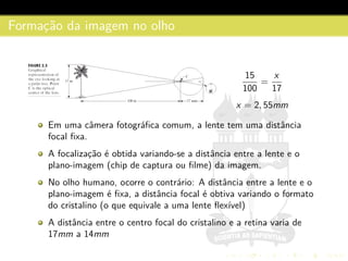 Formac¸˜ao da imagem no olho
15
100
=
x
17
x = 2, 55mm
Em uma cˆamera fotogr´aﬁca comum, a lente tem uma distˆancia
focal ﬁxa.
A focalizac¸˜ao ´e obtida variando-se a distˆancia entre a lente e o
plano-imagem (chip de captura ou ﬁlme) da imagem.
No olho humano, ocorre o contr´ario: A distˆancia entre a lente e o
plano-imagem ´e ﬁxa, a distˆancia focal ´e obtiva variando o formato
do cristalino (o que equivale a uma lente ﬂex´ıvel)
A distˆancia entre o centro focal do cristalino e a retina varia de
17mm a 14mm
 