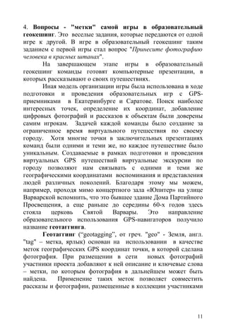 4. Вопросы - "метки" самой игры в образовательный
геокешинг. Это веселые задания, которые передаются от одной
игре к другой. В игре в образовательный геокешинг таким
заданием с первой игры стал вопрос "Принесите фотографию
человека в красных штанах".
       На завершающем этапе игры в образовательный
геокешинг команды готовят компьютерные презентации, в
которых рассказывают о своих путешествиях.
       Иная модель организации игры была использована в ходе
подготовки и проведения образовательных игр с GPS-
приемниками в Екатеринбурге и Саратове. Поиск наиболее
интересных точек, определение их координат, добавление
цифровых фотографий и рассказов к объектам были доверены
самим игрокам. Задачей каждой команды было создание за
ограниченное время виртуального путешествия по своему
городу. Хотя многие точки в заключительных презентациях
команд были одними и теми же, но каждое путешествие было
уникальным. Создаваемые в рамках подготовки и проведения
виртуальных GPS путешествий виртуальные экскурсии по
городу позволяют нам связывать с одними и теми же
географическими координатами воспоминания и представления
людей различных поколений. Благодаря этому мы можем,
например, проходя мимо концертного зала «Юпитер» на улице
Варварской вспомнить, что это бывшее здание Дома Партийного
Просвещения, а еще раньше до середины 60-х годов здесь
стояла    церковь   Святой     Варвары.    Это    направление
образовательного использования GPS-навигаторов получило
название геотаггинга.
       Геотаггинг (“geotagging”, от греч. "geo" - Земля, англ.
"tag" – метка, ярлык) основан на использовании в качестве
меток географических GPS координат точки, в которой сделана
фотография. При размещении в сети          новых фотографий
участники проекта добавляют к ней описание и ключевые слова
– метки, по которым фотография в дальнейшем может быть
найдена.    Применение таких меток позволяет совместить
рассказы и фотографии, размещенные в коллекции участниками



                                                            11
 