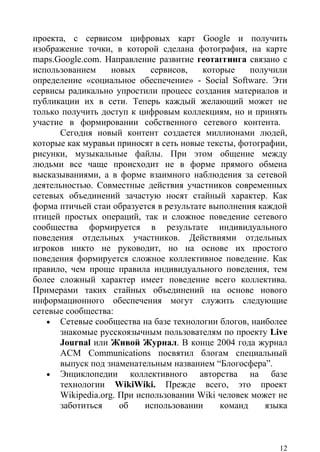 проекта, с сервисом цифровых карт Google и получить
изображение точки, в которой сделана фотография, на карте
maps.Google.com. Направление развитие геотаггинга связано с
использованием     новых     сервисов,   которые    получили
определение «социальное обеспечение» - Social Software. Эти
сервисы радикально упростили процесс создания материалов и
публикации их в сети. Теперь каждый желающий может не
только получить доступ к цифровым коллекциям, но и принять
участие в формировании собственного сетевого контента.
      Сегодня новый контент создается миллионами людей,
которые как муравьи приносят в сеть новые тексты, фотографии,
рисунки, музыкальные файлы. При этом общение между
людьми все чаще происходит не в форме прямого обмена
высказываниями, а в форме взаимного наблюдения за сетевой
деятельностью. Совместные действия участников современных
сетевых объединений зачастую носят стайный характер. Как
форма птичьей стаи образуется в результате выполнения каждой
птицей простых операций, так и сложное поведение сетевого
сообщества формируется в результате индивидуального
поведения отдельных участников. Действиями отдельных
игроков никто не руководит, но на основе их простого
поведения формируется сложное коллективное поведение. Как
правило, чем проще правила индивидуального поведения, тем
более сложный характер имеет поведение всего коллектива.
Примерами таких стайных объединений на основе нового
информационного обеспечения могут служить следующие
сетевые сообщества:
   • Сетевые сообщества на базе технологии блогов, наиболее
      знакомые русскоязычным пользователям по проекту Live
      Journal или Живой Журнал. В конце 2004 года журнал
      ACM Communications посвятил блогам специальный
      выпуск под знаменательным названием “Блогосфера”.
   • Энциклопедии       коллективного авторства на базе
      технологии WikiWiki. Прежде всего, это проект
      Wikipedia.org. При использовании Wiki человек может не
      заботиться     об    использовании     команд     языка



                                                           12
 