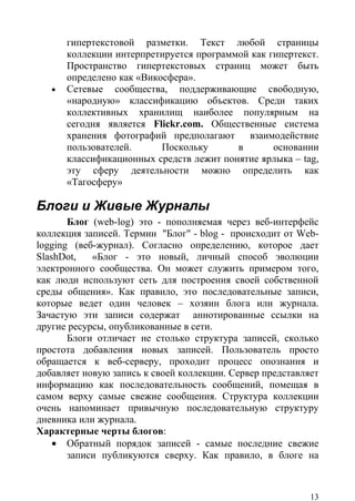 гипертекстовой разметки. Текст любой страницы
       коллекции интерпретируется программой как гипертекст.
       Пространство гипертекстовых страниц может быть
       определено как «Викосфера».
   •   Сетевые сообщества, поддерживающие свободную,
       «народную» классификацию объектов. Среди таких
       коллективных хранилищ наиболее популярным на
       сегодня является Flickr.com. Общественные система
       хранения фотографий предполагают взаимодействие
       пользователей.      Поскольку      в       основании
       классификационных средств лежит понятие ярлыка – tag,
       эту сферу деятельности можно определить как
       «Тагосферу»

Блоги и Живые Журналы
       Блог (web-log) это - пополняемая через веб-интерфейс
коллекция записей. Термин "Блог" - blog - происходит от Web-
logging (веб-журнал). Согласно определению, которое дает
SlashDot,   «Блог - это новый, личный способ эволюции
электронного сообщества. Он может служить примером того,
как люди используют сеть для построения своей собственной
среды общения». Как правило, это последовательные записи,
которые ведет один человек – хозяин блога или журнала.
Зачастую эти записи содержат аннотированные ссылки на
другие ресурсы, опубликованные в сети.
       Блоги отличает не столько структура записей, сколько
простота добавления новых записей. Пользователь просто
обращается к веб-серверу, проходит процесс опознания и
добавляет новую запись к своей коллекции. Сервер представляет
информацию как последовательность сообщений, помещая в
самом верху самые свежие сообщения. Структура коллекции
очень напоминает привычную последовательную структуру
дневника или журнала.
Характерные черты блогов:
    • Обратный порядок записей - самые последние свежие
       записи публикуются сверху. Как правило, в блоге на



                                                           13
 