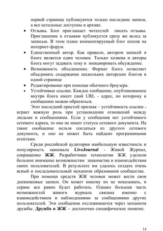 первой странице публикуются только последние записи,
       а все остальные доступны в архиве.
   • Отзывы. Блог приглашает читателей писать отзывы.
       Приглашение к отзывам публикуется сразу же вслед за
       записью. В этом плане комментируемый блог похож на
       интернет-форум.
   • Единственный автор. Как правило, автором записей в
       блоге является один человек. Только хозяева и авторы
       блога могут задавать тему и инициировать обсуждение.
   • Возможность объединение. Формат блога позволяет
       объединять содержание нескольких авторских блогов в
       одной странице
   • Редактирование при помощи обычного броузера.
   • Устойчивые ссылки. Каждое сообщение, опубликованное
       внутри блога имеет свой URL - адрес, по которому к
       сообщению можно обратиться.
       Этот последний простой признак – устойчивость ссылки -
играет важную роль при установлении отношений между
людьми и сообщениями. Если у сообщения нет устойчивого
сетевого адреса, то оно не имеет статуса сетевого документа. На
такое сообщение нельзя сослаться из другого сетевого
документа, и оно не может быть найдено программными
агентами.
       Среди российской аудитории наибольшую известность и
популярность завоевали LiveJournal - Живой Журнал,
сокращенно ЖЖ. Разработчики технологии ЖЖ уделили
большое внимание возможностям знакомства и взаимодействия
своих пользователей. В результате им удалось создать очень
ясный и последовательный механизм образования сообщества.
       При помощи средств ЖЖ человек может вести свои
дневниковые записи. Он может никому их не показывать, и
сервис все равно будет работать. Однако большая часть
возможностей      живого     журнала     связана    именно    с
взаимодействием и наблюдениями за сообщениями других
пользователей. Эти сообщения отслеживаются через механизм
дружбы. Дружба в ЖЖ – достаточно специфическое понятие.



                                                             14
 