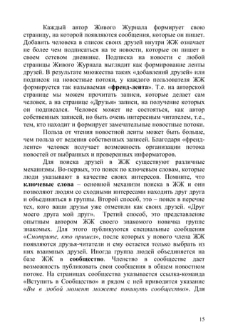 Каждый автор Живого Журнала формирует свою
страницу, на которой появляются сообщения, которые он пишет.
Добавить человека в список своих друзей внутри ЖЖ означает
не более чем подписаться на те новости, которые он пишет в
своем сетевом дневнике. Подписка на новости с любой
страницы Живого Журнала выглядит как формирование ленты
друзей. В результате множества таких «добавлений друзей» или
подписок на новостные потоки, у каждого пользователя ЖЖ
формируется так называемая «френд-лента». Т.е. на авторской
странице мы можем прочитать записи, которые делает сам
человек, а на странице «Друзья» записи, на получение которых
он подписался. Человек может не состояться, как автор
собственных записей, но быть очень интересным читателем, т.е.,
тем, кто находит и формирует замечательные новостные потоки.
       Польза от чтения новостной ленты может быть больше,
чем польза от ведения собственных записей. Благодаря «френд-
ленте» человек получает возможность организации потока
новостей от выбранных и проверенных информаторов.
       Для поиска друзей в ЖЖ существуют различные
механизмы. Во-первых, это поиск по ключевым словам, которые
люди указывают в качестве своих интересов. Помните, что
ключевые слова – основной механизм поиска в ЖЖ и они
позволяют людям со сходными интересами находить друг друга
и объединяться в группы. Второй способ, это – поиск в перечне
тех, кого ваши друзья уже отметили как своих друзей. «Друг
моего друга мой друг». Третий способ, это представление
опытным автором ЖЖ своего знакомого новичка группе
знакомых. Для этого публикуются специальные сообщения
«Смотрите, кто пришел», после которых у нового члена ЖЖ
появляются друзья-читатели и ему остается только выбрать из
них взаимных друзей. Иногда группа людей объединяется на
базе ЖЖ в сообщество. Членство в сообществе дает
возможность публиковать свои сообщения в общем новостном
потоке. На страницах сообщества указывается ссылка-команда
«Вступить в Сообщество» и рядом с ней приводится указание
«Вы в любой момент можете покинуть сообщество». Для



                                                            15
 