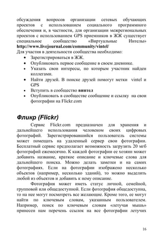 обсуждения вопросов организации сетевых обучающих
проектов с использованием социального программного
обеспечения и, в частности, для организации межрегиональных
проектов с использованием GPS приемников в ЖЖ существует
специальное       сообщество      «Виртуальные      Интелы»
http://www.livejournal.com/community/vintel/
Для участия в деятельности сообщества необходимо:
   • Зарегистрироваться в ЖЖ.
   • Опубликовать первое сообщение в своем дневнике.
   • Указать свои интересы, по которым участник найден
       коллегами.
   • Найти друзей. В поиске друзей помогут метки vintel и
       GPS
   • Вступить в сообщество винтел
   • Опубликовать в сообществе сообщение и ссылку на свои
       фотографии на Flickr.com


Фликр (Flickr)
       Сервис Flickr.com предназначен для хранения и
дальнейшего использования человеком своих цифровых
фотографий. Зарегистрировавшийся пользователь системы
может помещать на удаленный сервер свои фотографии.
Бесплатный сервис предполагает возможность загрузить 20 мгб
фотографий ежемесячно. К каждой фотографии ее хозяин может
добавить название, краткое описание и ключевые слова для
дальнейшего поиска. Можно делать заметки и на самих
фотографиях. Если на фотографии изображено несколько
объектов (например, несколько зданий), то можно выделить
любой из объектов и добавить к нему описание.
       Фотография может иметь статус личной, семейной,
групповой или общедоступной. Если фотография общедоступна,
то на нее могут посмотреть все желающие. Кроме того, ее могут
найти по ключевым словам, указанным пользователем.
Например, поиск по ключевым словам «летучая мышь»
принесен нам перечень ссылок на все фотографии летучих


                                                           16
 