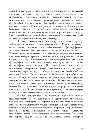 мышей, к которым их владельцы прикрепили соответствующий
ярлычок. Система позволяет вести поиск одновременно по
нескольким ключевым словам. Дополнительный интерес
представляет возможность использовать коллекции своих
фотографий или отдельные фотографии на страницах своих
сайтов или своего Живого Журнала. Для того, чтобы получить
html-код ссылки на отдельную фотографию достаточно
попросить систему показать фотографию в различных размерах.
Под каждой фотографией будет прописан html-код, который
можно скопировать на нужную страничку.
       К этому понятному и полезному для человека сервису
добавляются дополнительные возможности. Сервис позволяет
всем своим пользователям обмениваться фотографиями,
делиться своими фотографиями и метками на фотографиях.
Человек может не вступать ни в какие переговоры и социальные
контакты внутри сервиса и, тем не менее, получать от самого
сервиса пользу. Развешивание наклеек-ярлычков на свои
фотографии приносит немедленные преимущества – с ними
фотографии легче искать. В дальнейшем пользователь
постепенно открывает новые возможности и получает
дополнительную выгоду от объединения фотографий в общие
пулы сообществ. После того, как вы связали метку с объектом,
вы тут же видите, какие еще фотографии помечены другими
людьми такими же ключевыми словами. Вы можете подогнать
свои ключевые слова под наиболее часто употребляемые,
или наоборот повлиять на групповую норму в отношении
ключевых слов. Такая обратная связь приводит к коммуникации
между пользователями посредством метаданных.
       Фликр поддерживает возможность переписки между
пользователями и их вступление в дружеские отношения.
Однако эти отношения по переписке не оказывают заметного
влияния на формирование общей картины или карты ярлычков,
которыми пользуется все сообщество. Сервис Фликр позволяет
получить карту множества ключевых слов, которыми
пользуются люди, классифицируя свои фотографии. При этом
на экране видны только те ключевые слова, которые



                                                          17
 