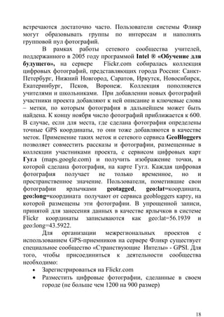 встречаются достаточно часто. Пользователи системы Фликр
могут образовывать группы по интересам и наполнять
групповой пул фотографий.
       В рамках работы сетевого сообщества учителей,
поддержанного в 2005 году программой Intel ® «Обучение для
будущего», на сервере       Flickr.com собиралась коллекция
цифровых фотографий, представляющих города России: Санкт-
Петербург, Нижний Новгород, Саратов, Иркутск, Новосибирск,
Екатеринбург, Псков, Воронеж. Коллекция пополняется
учителями и школьниками. При добавлении новых фотографий
участники проекта добавляют к ней описание и ключевые слова
– метки, по которым фотография в дальнейшем может быть
найдена. К концу ноября число фотографий приближается к 600.
В случае, если для места, где сделана фотография определены
точные GPS координаты, то они тоже добавляются в качестве
меток. Применение таких меток и сетевого сервиса GeoBloggers
позволяет совместить рассказы и фотографии, размещенные в
коллекции участниками проекта, с сервисом цифровых карт
Гугл (maps.google.com) и получить изображение точки, в
которой сделана фотография, на карте Гугл. Каждая цифровая
фотография получает не только временное, но и
пространственное значение. Пользователи, пометившие свои
фотографии      ярлычками    geotagged,    geo:lat=координата,
geo:long=координата получают от сервиса geobloggers карту, на
которой размещены эти фотографии. В упрощенной записи,
принятой для занесения данных в качестве ярлычков в системе
Flickr координаты записываются как geo:lat=56.1939 и
geo:long=43.5922.
       Для организации межрегиональных проектов с
использованием GPS-приемников на сервере Фликр существует
специальное сообщество «Странствующие Интелы» - GPSI. Для
того, чтобы присоединиться к деятельности сообщества
необходимо:
    • Зарегистрироваться на Flickr.com
    • Разместить цифровые фотографии, сделанные в своем
       городе (не больше чем 1200 на 900 размер)



                                                            18
 