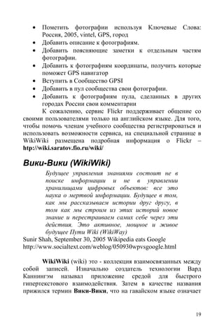•   Пометить фотографии используя Ключевые Слова:
       Россия, 2005, vintel, GPS, город
   • Добавить описание к фотографиям.
   • Добавить поясняющие заметки к отдельным частям
       фотографии.
   • Добавить к фотографиям координаты, получить которые
       поможет GPS навигатор
   • Вступить в Сообщество GPSI
   • Добавить в пул сообщества свои фотографии.
   • Добавить к фотографиям пула, сделанных в других
       городах России свои комментарии
       К сожалению, сервис Flickr поддерживает общение со
своими пользователями только на английском языке. Для того,
чтобы помочь членам учебного сообщества регистрироваться и
использовать возможности сервиса, на специальной странице в
WikiWiki размещена подробная информация о Flickr –
htp://wiki.saratov.fio.ru/wiki/

Вики-Вики (WikiWiki)
         Будущее управления знаниями состоит не в
         поиске информации и не в управлении
         хранилищами цифровых объектов: все это
         наука о мертвой информации. Будущее в том,
         как мы рассказываем истории друг другу, в
         том как мы строим из этих историй новое
         знание и перестраиваем самих себе через эти
         действия. Это активное, мощное и живое
         будущее Пути Wiki (WikiWay)
Sunir Shah, September 30, 2005 Wikipedia eats Google
http://www.socialtext.com/weblog/050930wpvsgoogle.html

      WikiWiki (wiki) это - коллекция взаимосвязанных между
собой записей. Изначально создатель технологии Вард
Каннингэм называл приложение средой для быстрого
гипертекстового взаимодействия. Затем в качестве названия
прижился термин Вики-Вики, что на гавайском языке означает


                                                         19
 