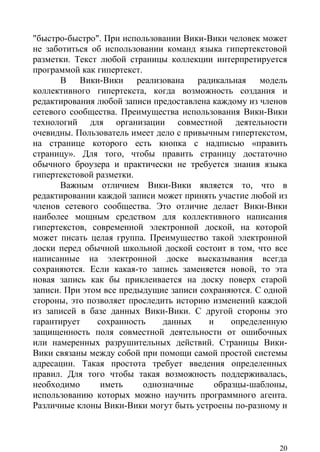 "быстро-быстро". При использовании Вики-Вики человек может
не заботиться об использовании команд языка гипертекстовой
разметки. Текст любой страницы коллекции интерпретируется
программой как гипертекст.
       В Вики-Вики реализована радикальная модель
коллективного гипертекста, когда возможность создания и
редактирования любой записи предоставлена каждому из членов
сетевого сообщества. Преимущества использования Вики-Вики
технологий для организации совместной деятельности
очевидны. Пользователь имеет дело с привычным гипертекстом,
на странице которого есть кнопка с надписью «править
страницу». Для того, чтобы править страницу достаточно
обычного броузера и практически не требуется знания языка
гипертекстовой разметки.
       Важным отличием Вики-Вики является то, что в
редактировании каждой записи может принять участие любой из
членов сетевого сообщества. Это отличие делает Вики-Вики
наиболее мощным средством для коллективного написания
гипертекстов, современной электронной доской, на которой
может писать целая группа. Преимущество такой электронной
доски перед обычной школьной доской состоит в том, что все
написанные на электронной доске высказывания всегда
сохраняются. Если какая-то запись заменяется новой, то эта
новая запись как бы приклеивается на доску поверх старой
записи. При этом все предыдущие записи сохраняются. С одной
стороны, это позволяет проследить историю изменений каждой
из записей в базе данных Вики-Вики. С другой стороны это
гарантирует    сохранность     данных    и    определенную
защищенность поля совместной деятельности от ошибочных
или намеренных разрушительных действий. Страницы Вики-
Вики связаны между собой при помощи самой простой системы
адресации. Такая простота требует введения определенных
правил. Для того чтобы такая возможность поддерживалась,
необходимо      иметь      однозначные    образцы-шаблоны,
использованию которых можно научить программного агента.
Различные клоны Вики-Вики могут быть устроены по-разному и



                                                         20
 