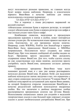 могут пользоваться разными правилами, но главным всегда
будет вопрос поиска шаблонов. Например, в классическом
варианте Вики-Вики в качестве шаблона для поиска
использовалось следующее выражение:
        "[A-Z][a-z0-9]+([A-Z][a-z0-9]+)+"
       Что в переводе с языка регулярных выражений на
русский означает:
«обязательная латинская буква в верхнем регистре, за которой
следует обязательная одна буква в нижнем регистре или цифра и
еще сколько угодно таких букв и цифр!.
       Комбинация символов, выделенная в предыдущем
предложении курсивом и взятая в скобки, может повторяться
сколько угодно раз. На человеческом языке правило выглядит не
очень благозвучно, но для программы вполне понятно.
Например, слова WikiWiki, FireFox или SourceForge в первых
Вики-Вики были правильными ВикиСловами, а MSOffice
неправильным. Пользователи могут создавать все новые
ВикиСлова. При этом никаких сообщений об ошибке выдано не
будет. Программа просто предложит Вам разъяснить
содержание новых ВикиСлов. Для того, чтобы сделать ссылку
на уже существующее или новое понятие, достаточно просто
употребить тексте ВикиСлово, записанное согласно данному
правилу.
       Современные программы Вики-Вики чаще всего
понимают русский язык и с ним уже можно разговаривать
используя русские ВикиСлова. В рамках Swiki для выделения
шаблона используется значок звездочки и все, что ограничено с
двух сторон символами звездочек считается *Словами Вики*. В
наиболее популярной на сегодняшней день версии Вики-движка,
на которой базируется открытая энциклопедия ВикиПедия в
качестве разделителей шаблонов используются квадратные
скобки. Все что заключено в двойные квадратные скобки
рассматривается программным агентом как [[Слова Вики]].
Использование специальных знаков для создания и выделения
гипертекстовых ссылок в еще большей мере упрощает создание
ссылок и делает необязательным употребление ВикиСлов. При



                                                           21
 