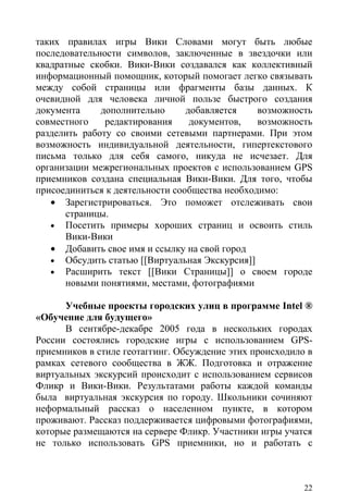 таких правилах игры Вики Словами могут быть любые
последовательности символов, заключенные в звездочки или
квадратные скобки. Вики-Вики создавался как коллективный
информационный помощник, который помогает легко связывать
между собой страницы или фрагменты базы данных. К
очевидной для человека личной пользе быстрого создания
документа     дополнительно      добавляется    возможность
совместного    редактирования     документов,   возможность
разделить работу со своими сетевыми партнерами. При этом
возможность индивидуальной деятельности, гипертекстового
письма только для себя самого, никуда не исчезает. Для
организации межрегиональных проектов с использованием GPS
приемников создана специальная Вики-Вики. Для того, чтобы
присоединиться к деятельности сообщества необходимо:
   • Зарегистрироваться. Это поможет отслеживать свои
      страницы.
   • Посетить примеры хороших страниц и освоить стиль
      Вики-Вики
   • Добавить свое имя и ссылку на свой город
   • Обсудить статью [[Виртуальная Экскурсия]]
   • Расширить текст [[Вики Страницы]] о своем городе
      новыми понятиями, местами, фотографиями

      Учебные проекты городских улиц в программе Intel ®
«Обучение для будущего»
      В сентябре-декабре 2005 года в нескольких городах
России состоялись городские игры с использованием GPS-
приемников в стиле геотаггинг. Обсуждение этих происходило в
рамках сетевого сообщества в ЖЖ. Подготовка и отражение
виртуальных экскурсий происходит с использованием сервисов
Фликр и Вики-Вики. Результатами работы каждой команды
была виртуальная экскурсия по городу. Школьники сочиняют
неформальный рассказ о населенном пункте, в котором
проживают. Рассказ поддерживается цифровыми фотографиями,
которые размещаются на сервере Фликр. Участники игры учатся
не только использовать GPS приемники, но и работать с



                                                          22
 