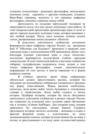 сетевыми технологиями - размещать фотографии, использовать
ключевые слова, «дружить» с другими командами, создавать
Вики-Вики страницы, включать в эти страницы цифровые
фотографии, связывать страницы между собой.
       Деятельность по созданию виртуальной экскурсии не
заканчивается после того как группа показывает свою работу. В
этой гипертекстовой презентации организаторы игры и гости из
других городов выделяют ключевые слова, которые вызывают у
них особый интерес. После этого команды должны создать
статьи, раскрывающие имена указанных объектов.
       В результате деятельности сообщества постепенно
формируется карта цифровых городов России, где программа
Intel ® "Обучение для будущего" проводила и проводит свои
городские игры с использованием GPS приемников. Кроме того,
благодаря усилиям участников игры в стиле геотаггинг,
постепенно формируется коллективная учебная городская
энциклопедия. В ходе совместной работы участники сообщества
собирают географические координаты точек, делают в этих
точках цифровые фотографии, узнают дополнительную
информацию об этих местах, и иногда переводят ее в форму
вопросов–ответов
       В учебных проектах кроме сбора информации
обязательно должен присутствовать рассказ, который бы
объединял все разнообразие собираемых материалов и придавал
ему форму повествования. Форма рассказа необходима,
поскольку люди редко любят читать бумажные и электронные
словари и энциклопедии. Люди любят слушать и читать
истории. Подбирая историю, которая бы могла объединить
деятельность участников сообщества в разных городах России,
мы опирались на успешный опыт создания серии обучающих
игр и телешоу «Carmen SanDiego». Для создания игры, которая
привлекала бы школьников, авторы Кармен СанДиего
предложили историю частного детектива – женщины в плаще и
красной фетровой шляпе с экзотическим, но легко
запоминающимся именем, которая путешествовала бы по миру в
погоне за преступниками и по ходу своих путешествий решала



                                                           23
 