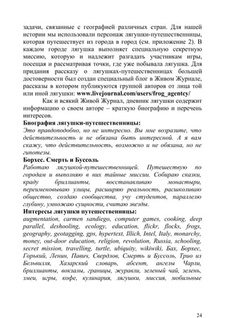 задачи, связанные с географией различных стран. Для нашей
истории мы использовали персонаж лягушки-путешественницы,
которая путешествует из города в город (см. приложение 2). В
каждом городе лягушка выполняет специальную секретную
миссию, которую и надлежит разгадать участникам игры,
посещая и рассматривая точки, где уже побывала лягушка. Для
придания рассказу о лягушках-путешественницах большей
достоверности был создан специальный блог в Живом Журнале,
рассказы в котором публикуются группой авторов от лица той
или иной лягушки: www.livejournal.com/users/frog_agentcy/
       Как и всякий Живой Журнал, дневник лягушки содержит
информацию о своем авторе – краткую биографию и перечень
интересов.
Биография лягушки-путешественницы:
Это правдоподобно, но не интересно. Вы мне возразите, что
действительность и не обязана быть интересной. А я вам
скажу, что действительность, возможно и не обязана, но не
гипотезы.
Борхес. Смерть и Буссоль
Работаю лягушкой-путешественницей. Путешествую по
городам и выполняю в них тайные миссии. Собираю сказки,
краду       бриллианты,          восстанавливаю           монастыри,
переименовываю улицы, расширяю реальность, расшколиваю
общество, создаю сообщества, учу студентов, параллелю
глубину, умножаю сущности, считаю звезды.
Интересы лягушки путешественницы:
augmentation, carmen sandiego, computer games, cooking, deep
parallel, deshooling, ecology, education, flickr, flocks, frogs,
geography, geotagging, gps, hypertext, Illich, Intel, Italy, monarchy,
money, out-door education, religion, revolution, Russia, schooling,
secret mission, travelling, turtle, ubiquity, wikiwiki, Бах, Борхес,
Горький, Ленин, Павич, Свердлов, Смерть и Буссоль, Трио из
Бельвилля, Хазарский словарь, абсент, ангелы Чарли,
бриллианты, вокзалы, границы, журавли, зеленый чай, зелень,
змеи, игры, кофе, кулинария, лягушки, миссия, мобильные




                                                                   24
 