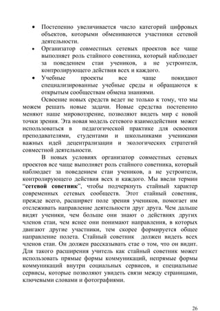 •   Постепенно увеличивается число категорий цифровых
       объектов, которыми обмениваются участники сетевой
       деятельности.
   • Организатор совместных сетевых проектов все чаще
       выполняет роль стайного советника, который наблюдает
       за поведением стаи учеников, а не устроителя,
       контролирующего действия всех и каждого.
   • Учебные         проекты      все      чаще     покидают
       специализированные учебные среды и обращаются к
       открытым сообществам обмена знаниями.
       Освоение новых средств ведет не только к тому, что мы
можем решать новые задачи. Новые средства постепенно
меняют наше мировоззрение, позволяют видеть мир с новой
точки зрения. Эта новая модель сетевого взаимодействия может
использоваться в     педагогической практике для освоения
преподавателями, студентами и школьниками учениками
важных идей децентрализации и экологических стратегий
совместной деятельности.
       В новых условиях организатор совместных сетевых
проектов все чаще выполняет роль стайного советника, который
наблюдает за поведением стаи учеников, а не устроителя,
контролирующего действия всех и каждого. Мы ввели термин
“сетевой советник”, чтобы подчеркнуть стайный характер
современных сетевых сообществ. Этот стайный советник,
прежде всего, расширяет поле зрения учеников, помогает им
отслеживать направление деятельности друг друга. Чем дальше
видят ученики, чем больше они знают о действиях других
членов стаи, чем яснее они понимают направления, в которых
двигают другие участники, тем скорее формируется общее
направление полета. Стайный советник должен видеть всех
членов стаи. Он должен рассказывать стае о том, что он видит.
Для такого расширения учитель как стайный советник может
использовать прямые формы коммуникаций, непрямые формы
коммуникаций внутри социальных сервисов, и специальные
сервисы, которые позволяют увидеть связи между страницами,
ключевыми словами и фотографиями.



                                                           26
 