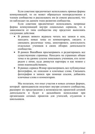 Если советник предпочитает использовать прямые формы
коммуникаций, то он может обращаться непосредственно к
членам сообщества и рассказывать им (в списке рассылки), что
он наблюдает на данном этапе развития сообщества.
      Если советник предпочитает использовать непрямые
формы коммуникаций внутри социальных сервисов, то в
зависимости от типа сообщества ему предстоит выполнять
следующие действия:
   • В рамках живого журнала читать все записи в нем,
      находить новые темы из комментариев, сводить и
      связывать различные темы, аннотировать деятельность
      отдельных учеников в своих обзорах деятельности
      сообщества.
   • В рамках ВикиВики просматривать и редактировать все
      существующие страницы. Находить на страницах общие
      темы и на уровне ссылок показывать ученикам, кто летит
      рядом с ними, куда движутся партнеры и как можно с
      ними взаимодействовать.
   • В рамках сервиса Фликр просматривать все публикуемые
      фотографии, их описания и ключевые слова. Связывать
      фотографии и записи при помощи ссылок, добавлять
      ключевые слова и комментарии.

      Мы полагаем, что опыт участия в новых сетевых формах,
который преподаватели получают внутри сетевого сообщества,
расширит их представления о возможностях проектной сетевой
деятельности и будет в дальнейшем использован при
организации сетевых проектов для учителей, студентов и
школьников.




                                                          27
 
