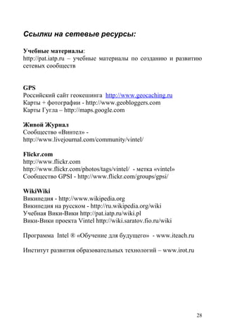 Ссылки на сетевые ресурсы:

Учебные материалы:
http://pat.iatp.ru – учебные материалы по созданию и развитию
сетевых сообществ


GPS
Российский сайт геокешинга http://www.geocaсhing.ru
Карты + фотографии - http://www.geobloggers.com
Карты Гугла – http://maps.google.com

Живой Журнал
Сообщество «Винтел» -
http://www.livejournal.com/community/vintel/

Flickr.com
http://www.flickr.com
http://www.flickr.com/photos/tags/vintel/ - метка «vintel»
Сообщество GPSI - http://www.flickr.com/groups/gpsi/

WikiWiki
Википедия - http://www.wikipedia.org
Википедия на русском - http://ru.wikipedia.org/wiki
Учебная Вики-Вики http://pat.iatp.ru/wiki.pl
Вики-Вики проекта Vintel http://wiki.saratov.fio.ru/wiki

Программа Intel ® «Обучение для будущего» - www.iteach.ru

Институт развития образовательных технологий – www.irot.ru




                                                             28
 