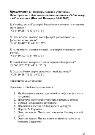 Приложение 1: Примеры заданий участникам
Нижегородского образовательного геокешинга «56 о на север
и 44 о на восток» (Нижний Новгород, 14.06.2005)

1) Узнайте, кто из Государей Российских приезжал на открытие
этого здания?
(N 56 о 19’251” E 43 о 59’911”)

2) Подсчитайте, сколько всего фонарей расположено на
фронтоне этого здания?
(N 56 о 19’442” E 44 о 00’127”)

3) Чьим именем названа площадь, на которой установлен этот
фонтан?
(N 56 о 19’593” E 44 о 00’330”)

4) Какой подвиг совершил этот исторический персонаж?
(N 56 о 19’715” E 44 о 01’151”)

5) Сколько белых шаров украдено с этой лестницы?
(N 56 о 19’431” E 43 о 59’932”)

Дополнительные задания:

Принесите с собой после геокешинга:

   1. Изображение надписи, сделанной на асфальте (на земле,
      на здании)
   2. Цифровую фотографию человека в красных штанах
   3. Символ Горьковского автозавода
   4. Проездной билет на ПАЗик любого маршрута
   5. Портрет М.Горького
   6. Ответ на вопрос: Что держит памятник Чкалову в левой
      руке?
   7. Ответ на вопрос: Что написано на вывеске лавки отца
      Михаила Свердлова?



                                                             29
 