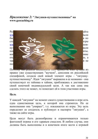 Приложение 2: "Лягушки-путешественницы" на
www.geocaching.ru


Развитие игры в геокешинг требовало от администрации сайта
www.geocaching.ru поиска новых и свежих идей, которые были
бы интересны и получили бы поддержку у игроков. Следуя по
стопам "старшего брата", официального ресурса игры
www.geocaching.com , мы решили ввести в игру "жучков-
путешественников" (travel bug), которые уже давно завоевали
популярность среди зарубежных игроков. Были прецеденты,
когда "жучков" завозили на территорию России, но по причине
отсутствия большинства российских тайников в общей базе, а
также незнания многими игроками английского языка, идея не
получила продолжения.
Поэтому мы решили восполнить этот пробел и, взяв лучшее из
правил уже существующих "жучков", дополнив их российской
спецификой, создали свой новый элемент игры - "лягушку-
путешественницу". Идея "лягушки" выражена в ее названии - она
путешествует из тайника в тайник, приближаясь к достижению
своей конечной индивидуальной цели. А так как сама она
сделать этого не может, то помогают ей в этом участники игры.
Цель
У каждой "лягушки" на момент своего существования в игре есть
одна единственная цель, к которой она стремится. По ее
выполнению она "умирает", т.е. извлекается из игры. Эту цель
определяет ее создатель и публикует в паспорте "лягушки", а
также на сайте игры.
Цели могут быть разнообразны и ограничиваются только
фантазией игрока и его здравым смыслом. В любом случае, они
должны быть выполнимы и в конечном итоге вести к игровой



                                                          30
 